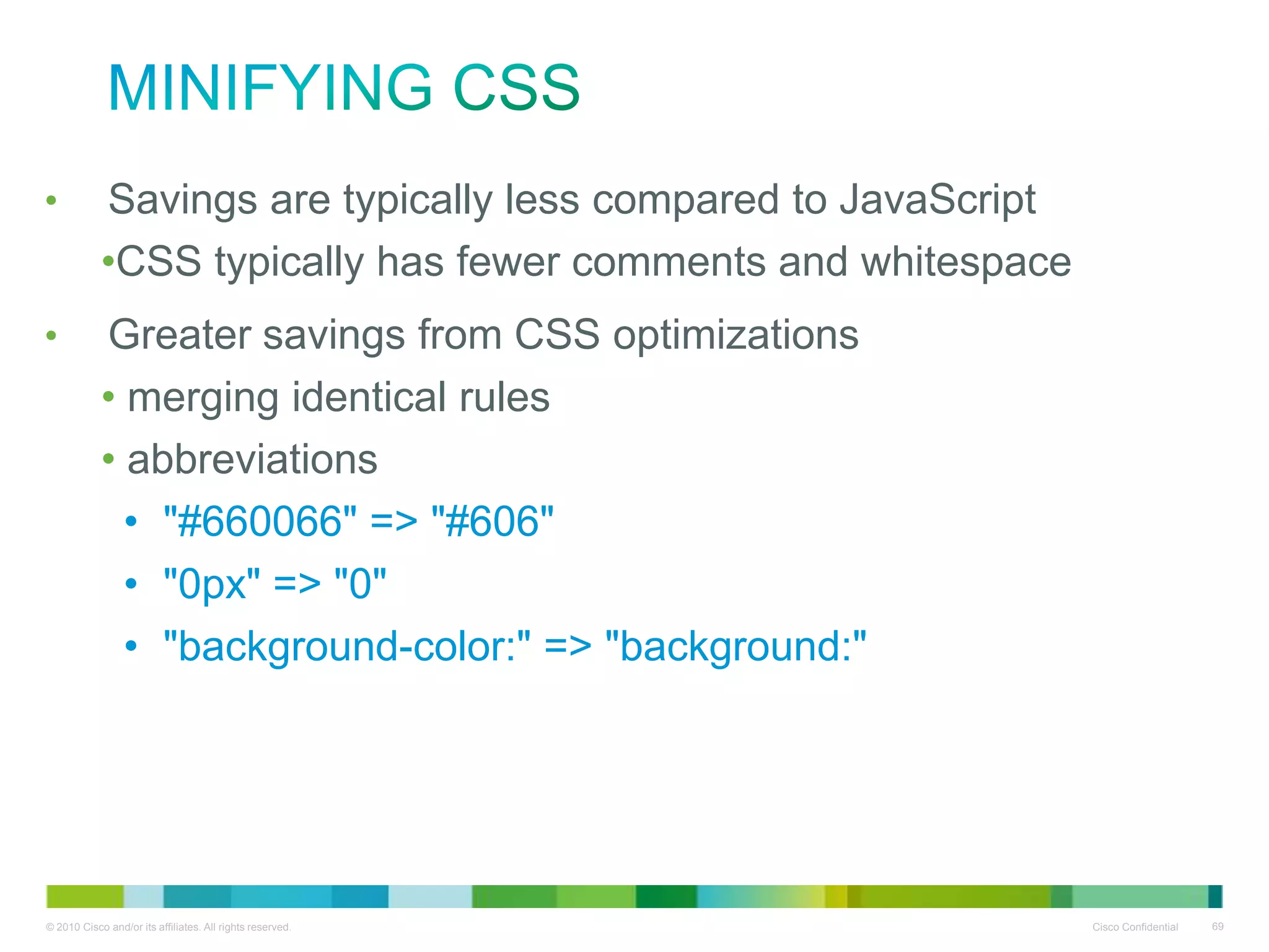 Minifying CSS
•
•

Savings are typically less compared to JavaScript
• CSS typically has fewer comments and whitespace
Greater savings from CSS optimizations
• merging identical rules
• abbreviations
• "#660066" => "#606"
• "0px" => "0"
• "background-color:" => "background:"

 