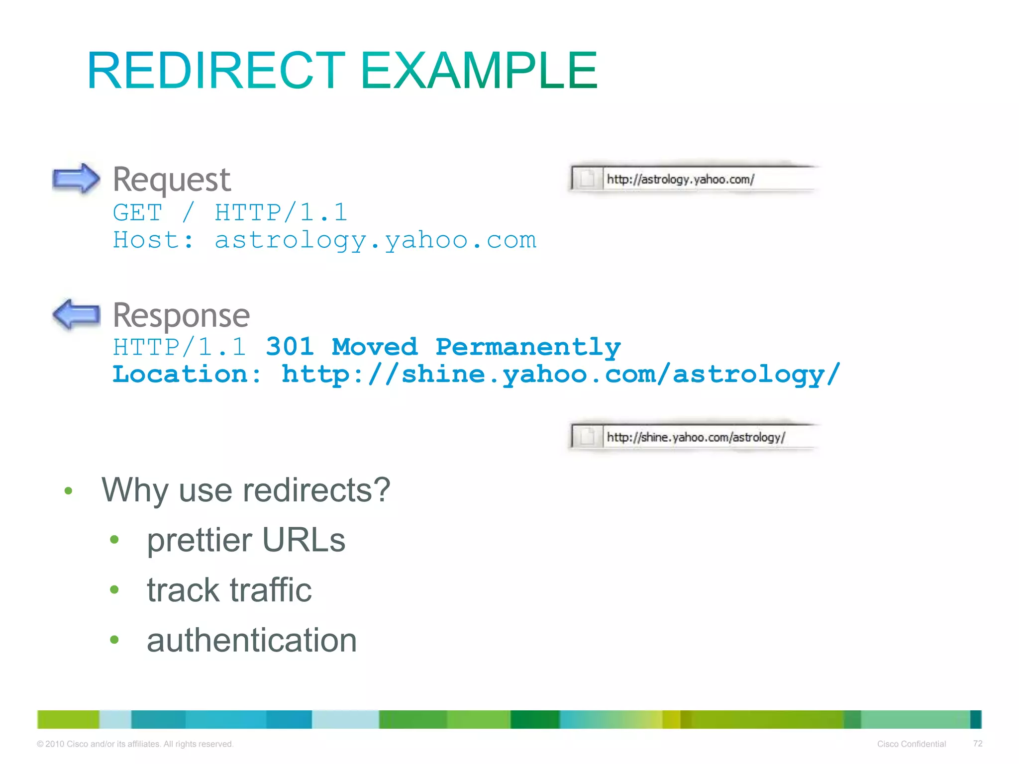 redirect example
Request

GET / HTTP/1.1
Host: astrology.yahoo.com

Response

HTTP/1.1 301 Moved Permanently
Location: http://shine.yahoo.com/astrology/

• Why use redirects?
• prettier URLs
• track traffic
• authentication

 