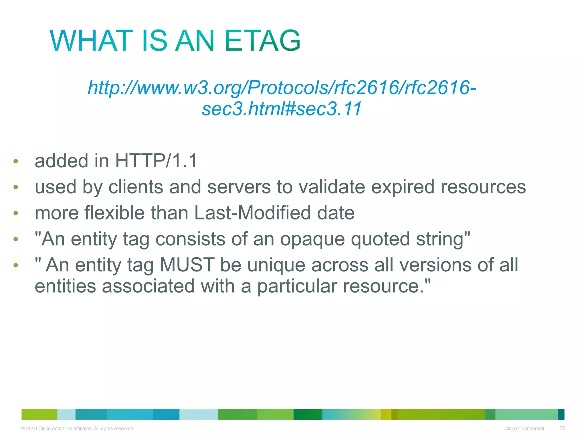 What is an ETag
•http://www.w3.org/Protocols/rfc2616/rfc2616-sec3.html#sec3.11
•
•
•
•
•

added in HTTP/1.1
used by clients and servers to validate expired resources
more flexible than Last-Modified date
"An entity tag consists of an opaque quoted string"
" An entity tag MUST be unique across all versions of all entities
associated with a particular resource."

 