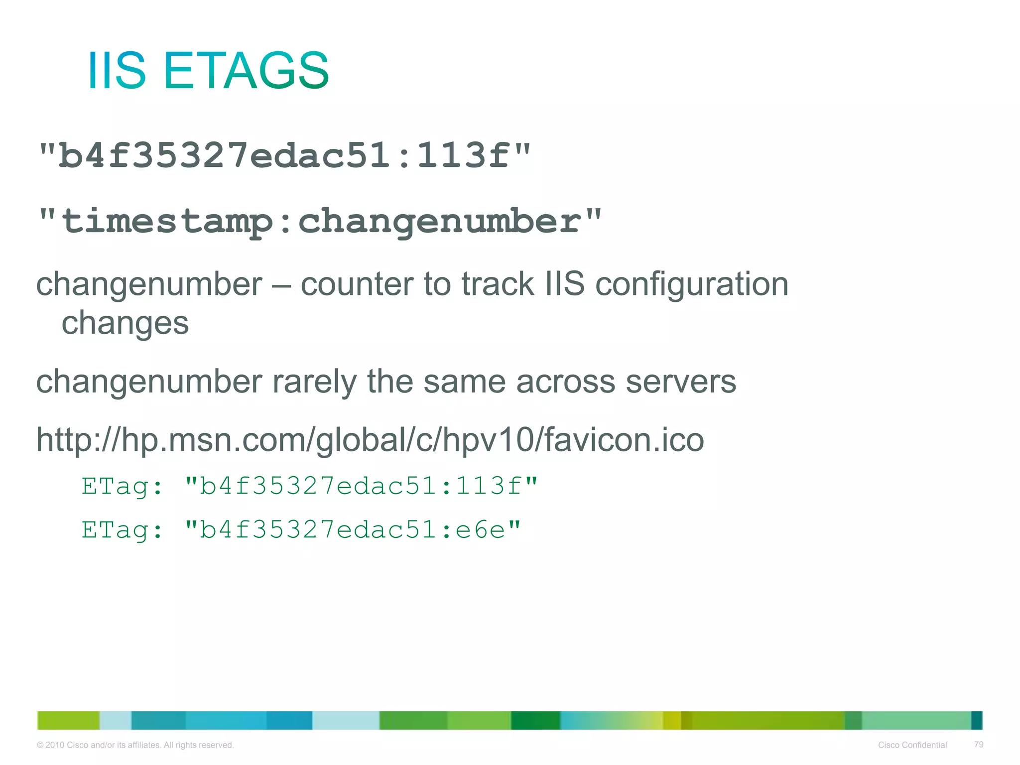 IIS ETags
"b4f35327edac51:113f"
"timestamp:changenumber"
• changenumber – counter to track IIS configuration changes
• changenumber rarely the same across servers
• http://hp.msn.com/global/c/hpv10/favicon.ico
ETag: "b4f35327edac51:113f"
ETag: "b4f35327edac51:e6e"

 
