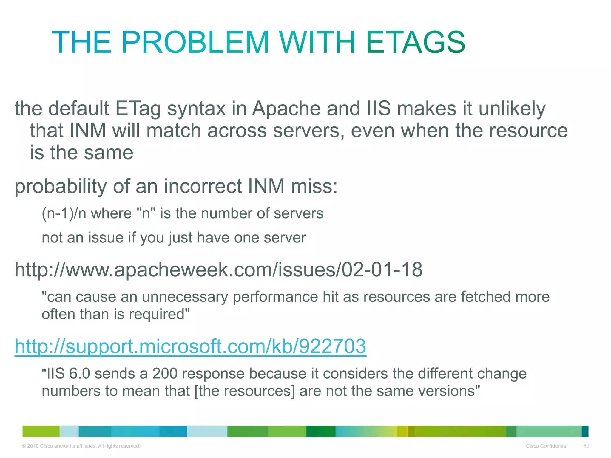 the problem with ETags
• the default ETag syntax in Apache and IIS makes it unlikely that
INM will match across servers, even when the resource is the
same
• probability of an incorrect INM miss:
(n-1)/n where "n" is the number of servers
not an issue if you just have one server

• http://www.apacheweek.com/issues/02-01-18
"can cause an unnecessary performance hit as resources are fetched more often
than is required"

• http://support.microsoft.com/kb/922703

"IIS 6.0 sends a 200 response because it considers the different change numbers to
mean that [the resources] are not the same versions"

 