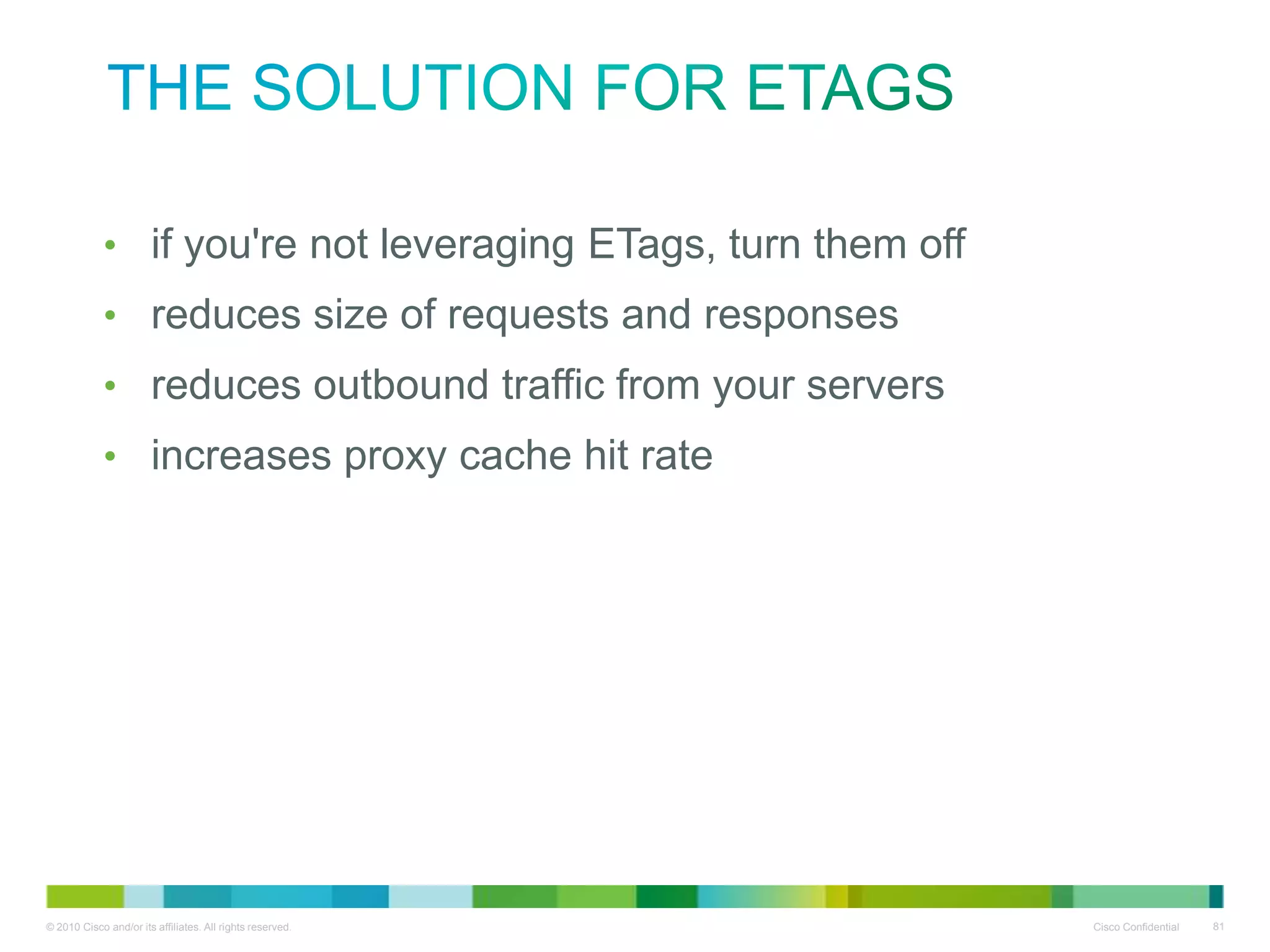 the solution for ETags
•
•
•
•

if you're not leveraging ETags, turn them off
reduces size of requests and responses
reduces outbound traffic from your servers
increases proxy cache hit rate

 
