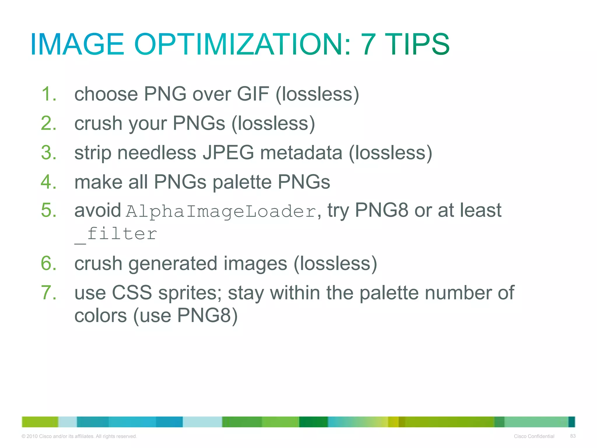 image optimization: 7 TIPS
1.
2.
3.
4.

choose PNG over GIF (lossless)
crush your PNGs (lossless)
strip needless JPEG metadata (lossless)
make all PNGs palette PNGs

5. avoid AlphaImageLoader, try PNG8 or at least
_filter
6. crush generated images (lossless)
7. use CSS sprites; stay within the palette number of colors
(use PNG8)

 
