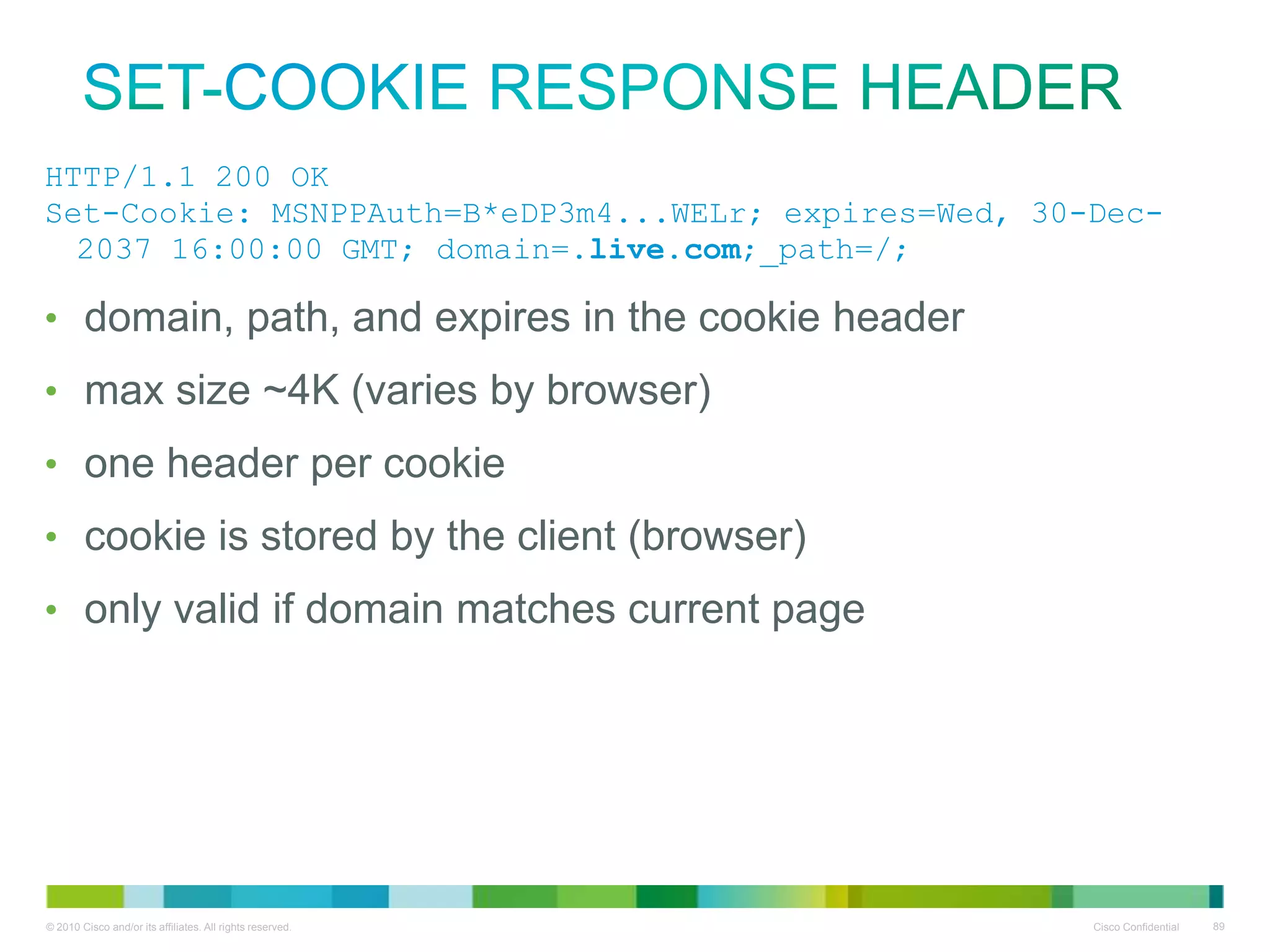 Set-Cookie response header
• HTTP/1.1 200 OK
• Set-Cookie:
MSNPPAuth=B*eDP3m4...WELr;
expires=Wed, 30-Dec-2037 16:00:00
GMT; domain=.live.com;_path=/;
•
•
•
•
•

domain, path, and expires in the cookie header
max size ~4K (varies by browser)
one header per cookie
cookie is stored by the client (browser)
only valid if domain matches current page

 