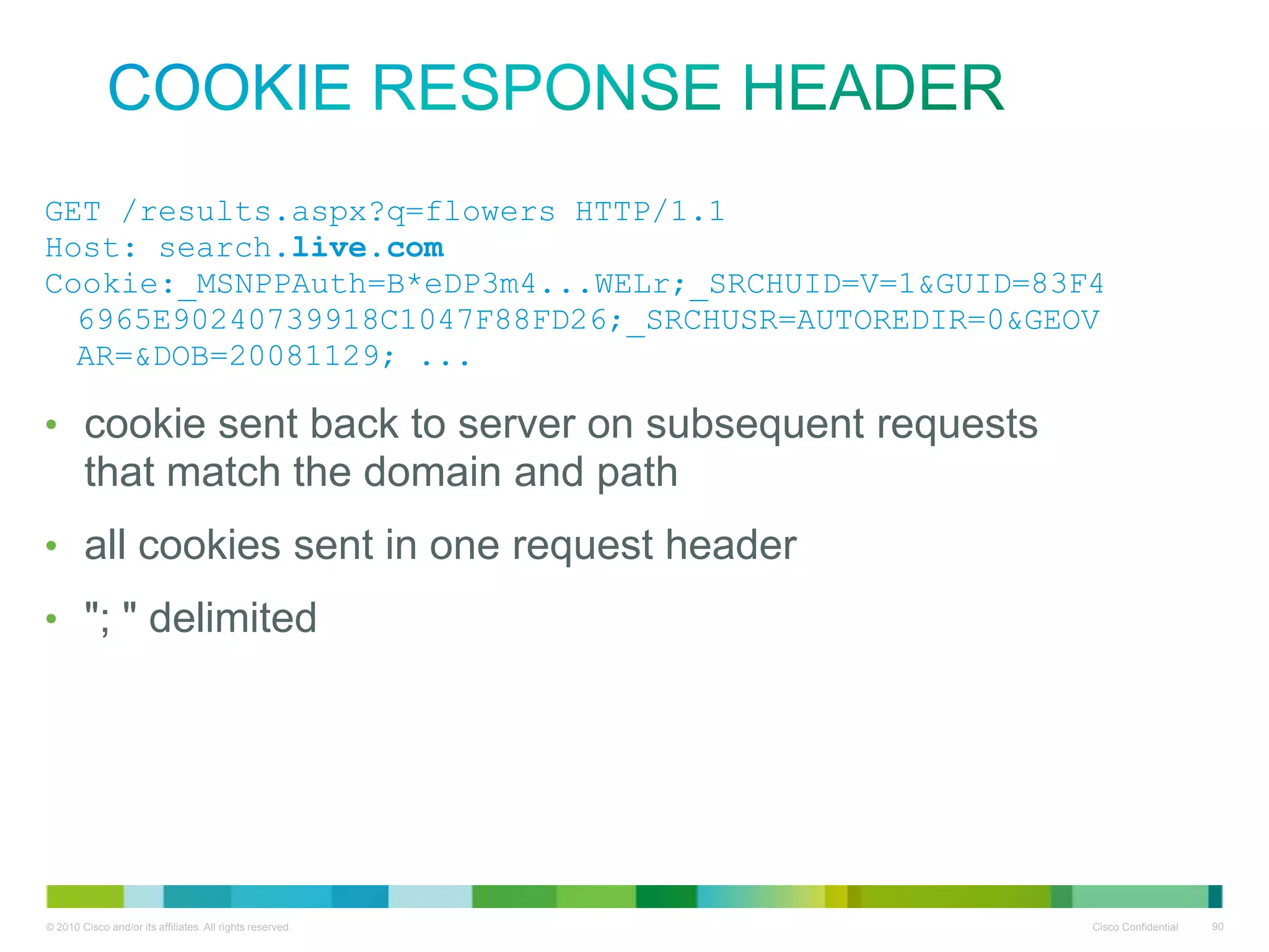Cookie response header
• GET /results.aspx?q=flowers
HTTP/1.1
• Host: search.live.com
• Cookie:_MSNPPAuth=B*eDP3m4...WEL
r;_SRCHUID=V=1&GUID=83F46965E902
40739918C1047F88FD26;_SRCHUSR=AU
TOREDIR=0&GEOVAR=&DOB=20081129;
...
• cookie sent back to server on subsequent requests that match
the domain and path
• all cookies sent in one request header
• "; " delimited

 