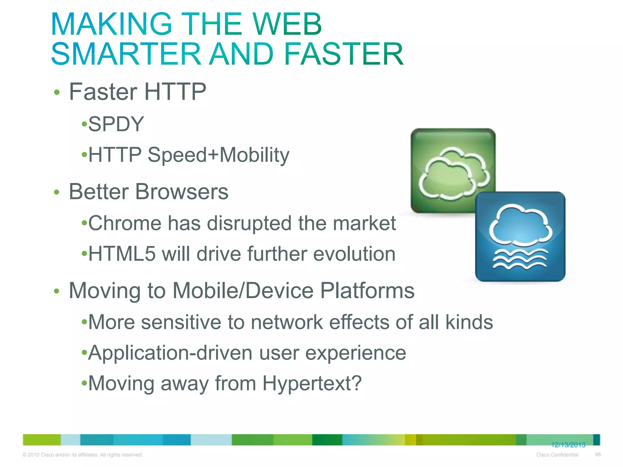making the Web
Smarter and Faster

• Faster HTTP

• SPDY
• HTTP Speed+Mobility

• Better Browsers
• Chrome has disrupted the market
• HTML5 will drive further evolution

• Moving to Mobile/Device Platforms
• More sensitive to network effects of all kinds
• Application-driven user experience
• Moving away from Hypertext?

•
12/13/2013

 