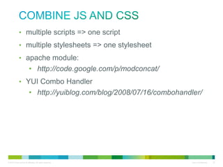 Combine JS and CSS
• multiple scripts => one script
• multiple stylesheets => one stylesheet
• apache module:
• http://code.google.com/p/modconcat/
• YUI Combo Handler
• http://yuiblog.com/blog/2008/07/16/combohandler/

 