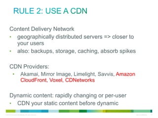 Rule 2: Use a CDN
• Content Delivery Network
• geographically distributed servers => closer to your
users
• also: backups, storage, caching, absorb spikes

•CDN Providers:
•

Akamai, Mirror Image, Limelight, Savvis, Amazon
CloudFront, Voxel, CDNetworks

•Dynamic content: rapidly changing or per-user
• CDN your static content before dynamic

 