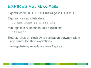Expires vs. max-age
• Expires works in HTTP/1.0, max-age in HTTP/1.1
• Expires is an absolute date:
– 12 Oct 2009 14:57:34 GMT
• max-age is # of seconds until expiration:
– 31536000
• Expires relies on clock synchronization between client and
server for short expirations
• max-age takes precedence over Expires

 