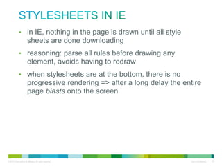 Stylesheets in IE
• in IE, nothing in the page is drawn until all style sheets are
done downloading
• reasoning: parse all rules before drawing any element, avoids
having to redraw
• when stylesheets are at the bottom, there is no progressive
rendering => after a long delay the entire page blasts onto the
screen

 