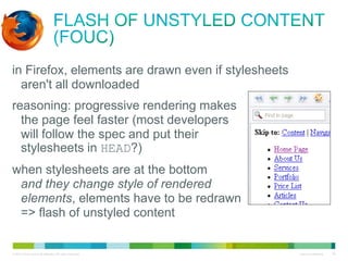 Flash of Unstyled Content (FOUC)
• in Firefox, elements are drawn even if stylesheets
aren't all downloaded
• reasoning: progressive rendering makes
the page feel faster (most developers
will follow the spec and put their
stylesheets in HEAD?)
• when stylesheets are at the bottom
and they change style of rendered
elements, elements have to be redrawn
=> flash of unstyled content

 