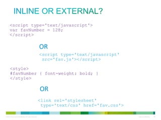 Inline or external?
<script type='text/javascript'>
var favNumber = 128;
</script>

OR
<script type='text/javascript'
src='fav.js'></script>
<style>
#favNumber { font-weight: bold; }
</style>

OR
<link rel='stylesheet'
type='text/css' href='fav.css'>

 