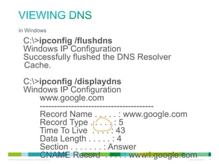 Viewing DNS
• in Windows
•
•
•
•
•
•
•
•
•
•
•
•
•

C:>ipconfig /flushdns
Windows IP Configuration
Successfully flushed the DNS Resolver Cache.
C:>ipconfig /displaydns
Windows IP Configuration
www.google.com
---------------------------------------Record Name . . . . . : www.google.com
Record Type . . . . . : 5
Time To Live . . . . : 43
Data Length . . . . . : 4
Section . . . . . . . : Answer
CNAME Record . . . . : www.l.google.com

 