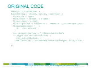 original code

YAHOO.util.CustomEvent =
function(type, oScope, silent, signature) {
this.type = type;
this.scope = oScope || window;
this.silent = silent;
this.signature = signature || YAHOO.util.CustomEvent.LIST;
this.subscribers = [];
if (!this.silent) {
}
var onsubscribeType = "_YUICEOnSubscribe";
if (type !== onsubscribeType) {
this.subscribeEvent =
new YAHOO.util.CustomEvent(onsubscribeType, this, true);
}
};

event.js from YUI – http://developer.yahoo.com/yui/

 