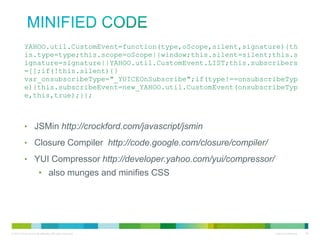 minified code
YAHOO.util.CustomEvent=function(type,oScope,silent,signature){th
is.type=type;this.scope=oScope||window;this.silent=silent;this.s
ignature=signature||YAHOO.util.CustomEvent.LIST;this.subscribers
=[];if(!this.silent){}
var_onsubscribeType="_YUICEOnSubscribe";if(type!==onsubscribeTyp
e){this.subscribeEvent=new_YAHOO.util.CustomEvent(onsubscribeTyp
e,this,true);}};

• JSMin http://crockford.com/javascript/jsmin
• Closure Compiler http://code.google.com/closure/compiler/
• YUI Compressor http://developer.yahoo.com/yui/compressor/
• also munges and minifies CSS

 