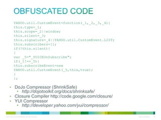 obfuscated code
YAHOO.util.CustomEvent=function(_1,_2,_3,_4){
this.type=_1;
this.scope=_2||window;
this.silent=_3;
this.signature=_4||YAHOO.util.CustomEvent.LIST;
this.subscribers=[];
if(!this.silent){
}
var _5="_YUICEOnSubscribe";
if(_1!==_5){
this.subscribeEvent=new
YAHOO.util.CustomEvent(_5,this,true);
}
};

• DoJo Compressor (ShrinkSafe)
• http://dojotoolkit.org/docs/shrinksafe/
• Closure Compiler http://code.google.com/closure/
• YUI Compressor
• http://developer.yahoo.com/yui/compressor/

 