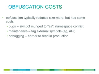obfuscation costs
• obfuscation typically reduces size more, but has some costs
• bugs – symbol munged to "aa", namespace conflict
• maintenance – tag external symbols (eg, API)
• debugging – harder to read in production

 