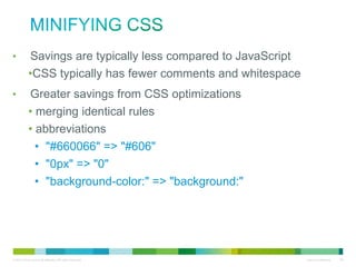 Minifying CSS
•
•

Savings are typically less compared to JavaScript
• CSS typically has fewer comments and whitespace
Greater savings from CSS optimizations
• merging identical rules
• abbreviations
• "#660066" => "#606"
• "0px" => "0"
• "background-color:" => "background:"

 