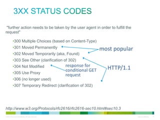 3xx status codes
• "further action needs to be taken by the user agent in order to fulfill the
request"
•
•
•
•
•
•
•
•

300 Multiple Choices (based on Content-Type)
301 Moved Permanently
302 Moved Temporarily (aka, Found)
303 See Other (clarification of 302)
304 Not Modified
response for
305 Use Proxy
conditional GET
request
306 (no longer used)
307 Temporary Redirect (clarification of 302)

most popular
HTTP/1.1

•http://www.w3.org/Protocols/rfc2616/rfc2616-sec10.html#sec10.3

 