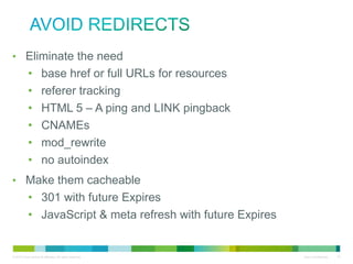 avoid redirects
• Eliminate the need
• base href or full URLs for resources
• referer tracking
• HTML 5 – A ping and LINK pingback
• CNAMEs
• mod_rewrite
• no autoindex
• Make them cacheable
• 301 with future Expires
• JavaScript & meta refresh with future Expires

 