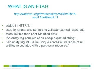What is an ETag
•http://www.w3.org/Protocols/rfc2616/rfc2616-sec3.html#sec3.11
•
•
•
•
•

added in HTTP/1.1
used by clients and servers to validate expired resources
more flexible than Last-Modified date
"An entity tag consists of an opaque quoted string"
" An entity tag MUST be unique across all versions of all entities
associated with a particular resource."

 