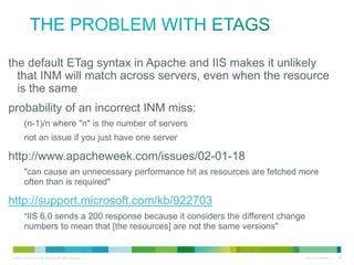 the problem with ETags
• the default ETag syntax in Apache and IIS makes it unlikely that
INM will match across servers, even when the resource is the
same
• probability of an incorrect INM miss:
(n-1)/n where "n" is the number of servers
not an issue if you just have one server

• http://www.apacheweek.com/issues/02-01-18
"can cause an unnecessary performance hit as resources are fetched more often
than is required"

• http://support.microsoft.com/kb/922703

"IIS 6.0 sends a 200 response because it considers the different change numbers to
mean that [the resources] are not the same versions"

 