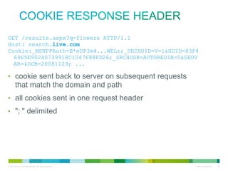 Cookie response header
• GET /results.aspx?q=flowers
HTTP/1.1
• Host: search.live.com
• Cookie:_MSNPPAuth=B*eDP3m4...WEL
r;_SRCHUID=V=1&GUID=83F46965E902
40739918C1047F88FD26;_SRCHUSR=AU
TOREDIR=0&GEOVAR=&DOB=20081129;
...
• cookie sent back to server on subsequent requests that match
the domain and path
• all cookies sent in one request header
• "; " delimited

 