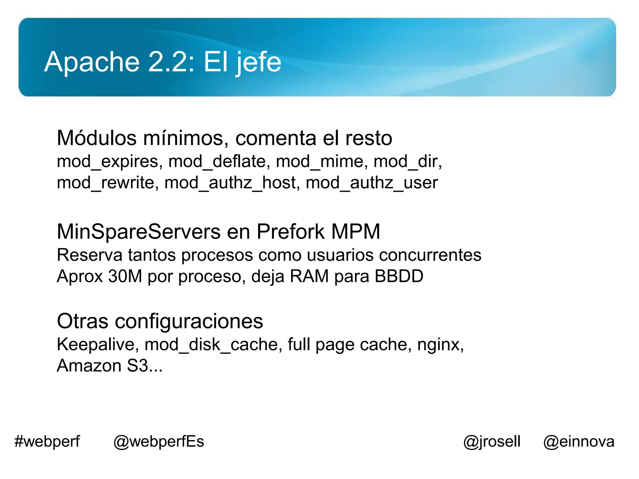 Apache 2.2: El jefe

     Módulos mínimos, comenta el resto
     mod_expires, mod_deflate, mod_mime, mod_dir,
     mod_rewrite, mod_authz_host, mod_authz_user

     MinSpareServers en Prefork MPM
     Reserva tantos procesos como usuarios concurrentes
     Aprox 30M por proceso, deja RAM para BBDD

     Otras configuraciones
     Keepalive, mod_disk_cache, full page cache, nginx,
     Amazon S3...



#webperf   @webperfEs                                 @jrosell   @einnova
 