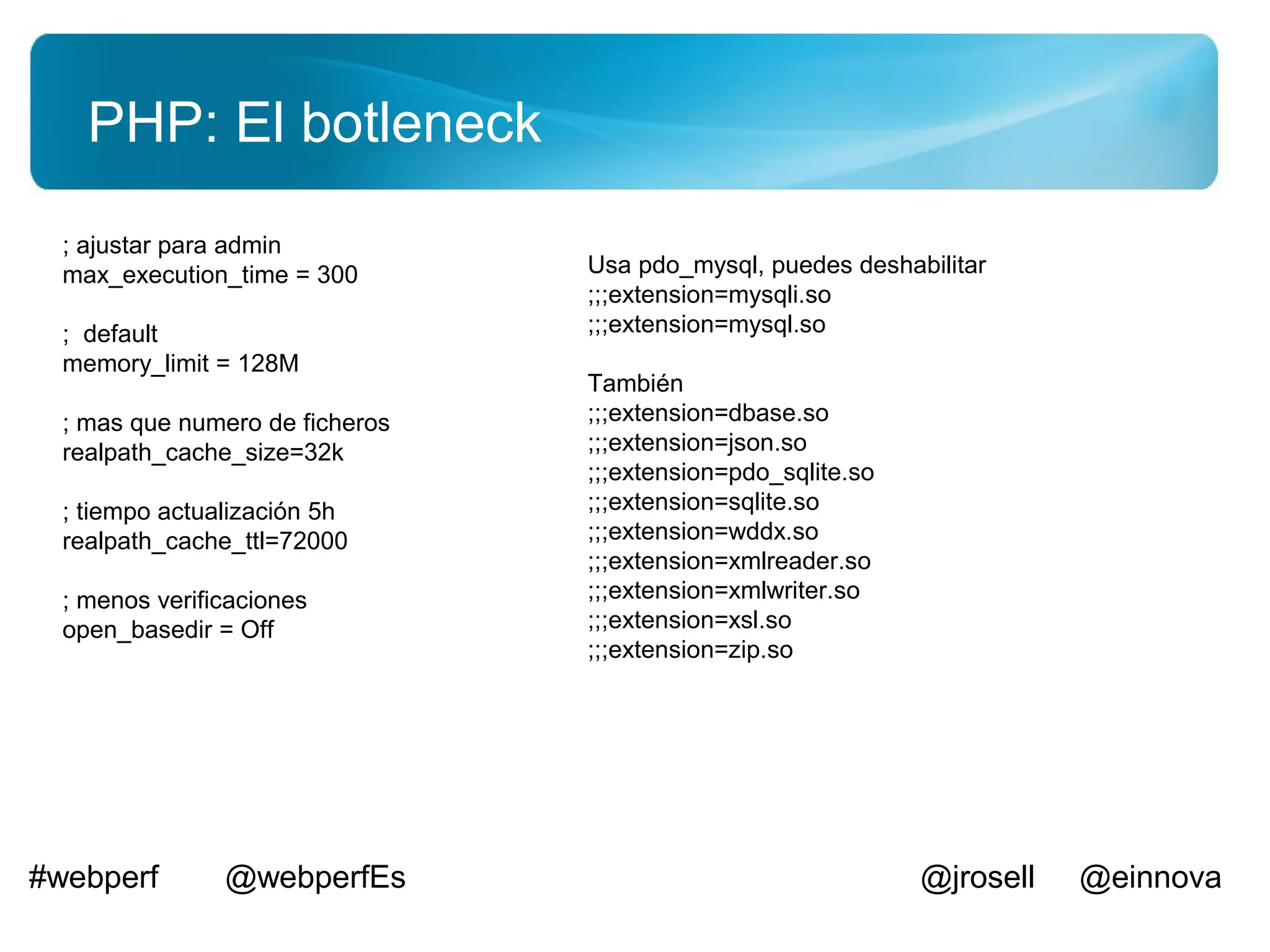 PHP: El botleneck
  ; ajustar para admin
  max_execution_time = 300       Usa pdo_mysql, puedes deshabilitar
                                 ;;;extension=mysqli.so
  ; default                      ;;;extension=mysql.so
  memory_limit = 128M
                                 También
  ; mas que numero de ficheros   ;;;extension=dbase.so
  realpath_cache_size=32k        ;;;extension=json.so
                                 ;;;extension=pdo_sqlite.so
  ; tiempo actualización 5h      ;;;extension=sqlite.so
  realpath_cache_ttl=72000       ;;;extension=wddx.so
                                 ;;;extension=xmlreader.so
  ; menos verificaciones         ;;;extension=xmlwriter.so
  open_basedir = Off             ;;;extension=xsl.so
                                 ;;;extension=zip.so




#webperf        @webperfEs                                    @jrosell   @einnova
 