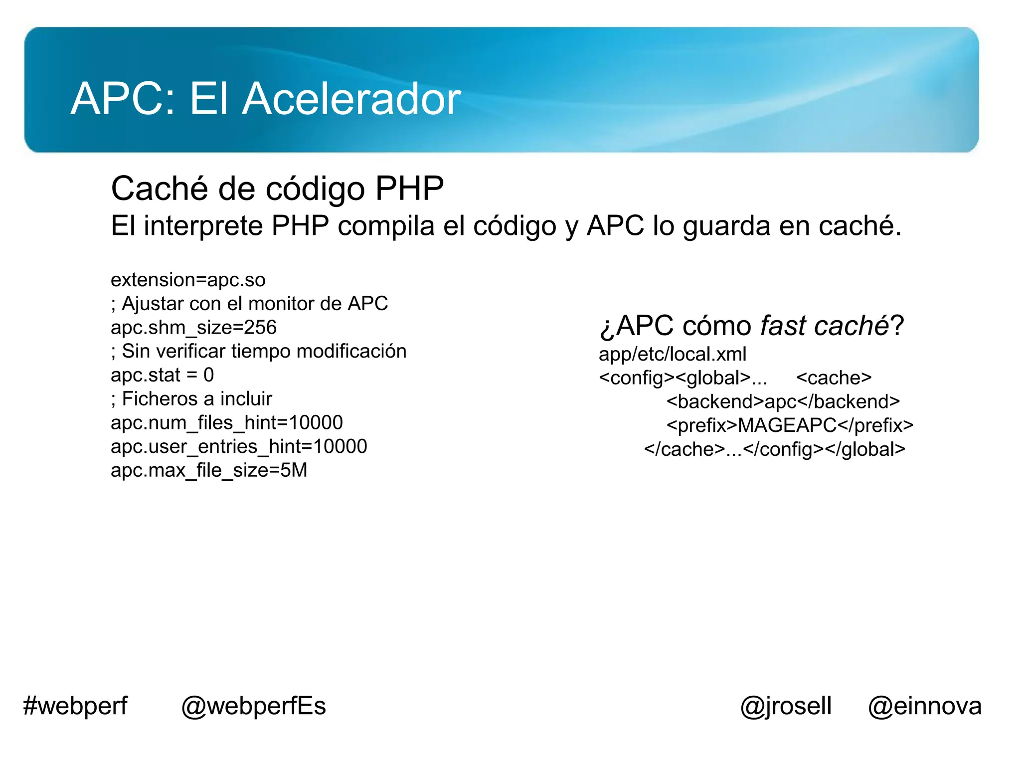 APC: El Acelerador
      Caché de código PHP
      El interprete PHP compila el código y APC lo guarda en caché.
      extension=apc.so
      ; Ajustar con el monitor de APC
      apc.shm_size=256                      ¿APC cómo fast caché?
      ; Sin verificar tiempo modificación   app/etc/local.xml
      apc.stat = 0                          <config><global>... <cache>
      ; Ficheros a incluir                          <backend>apc</backend>
      apc.num_files_hint=10000                      <prefix>MAGEAPC</prefix>
      apc.user_entries_hint=10000                </cache>...</config></global>
      apc.max_file_size=5M




#webperf      @webperfEs                                   @jrosell     @einnova
 