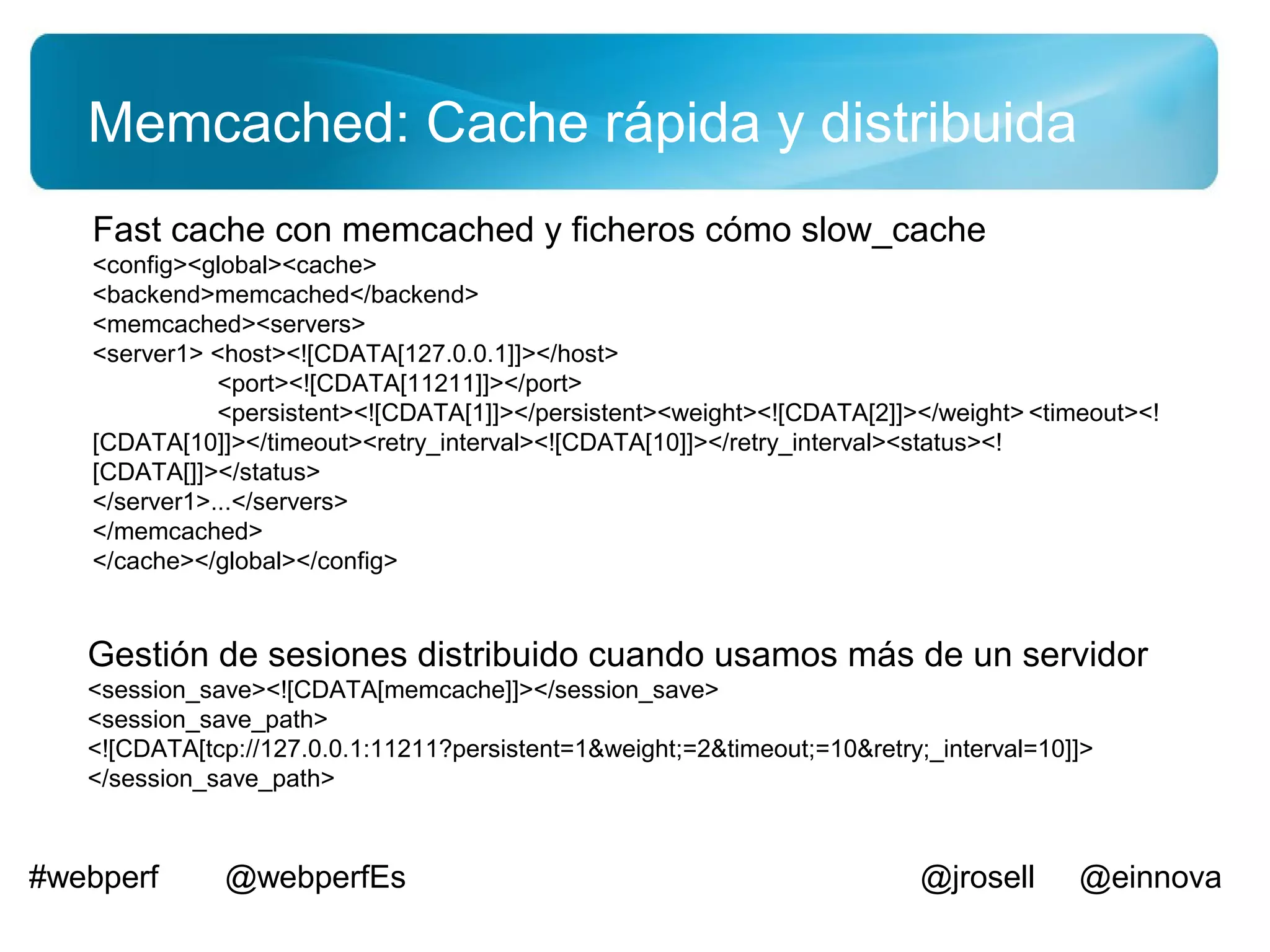 Memcached: Cache rápida y distribuida
   Fast cache con memcached y ficheros cómo slow_cache
   <config><global><cache>
   <backend>memcached</backend>
   <memcached><servers>
   <server1> <host><![CDATA[127.0.0.1]]></host>
              <port><![CDATA[11211]]></port>
              <persistent><![CDATA[1]]></persistent><weight><![CDATA[2]]></weight> <timeout><!
   [CDATA[10]]></timeout><retry_interval><![CDATA[10]]></retry_interval><status><!
   [CDATA[]]></status>
   </server1>...</servers>
   </memcached>
   </cache></global></config>


   Gestión de sesiones distribuido cuando usamos más de un servidor
   <session_save><![CDATA[memcache]]></session_save>
   <session_save_path>
   <![CDATA[tcp://127.0.0.1:11211?persistent=1&weight;=2&timeout;=10&retry;_interval=10]]>
   </session_save_path>



#webperf      @webperfEs                                                   @jrosell     @einnova
 
