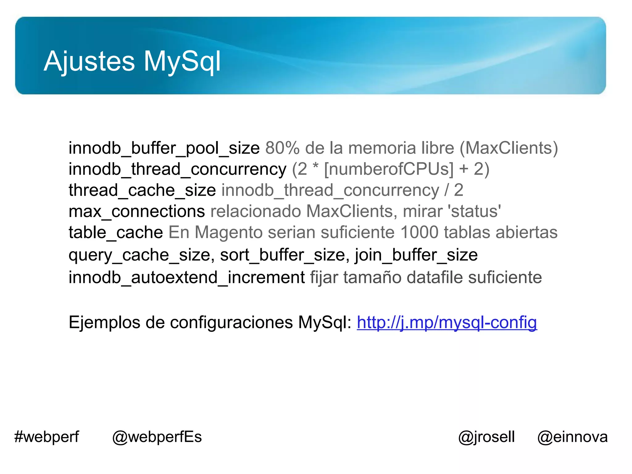 Ajustes MySql

      innodb_buffer_pool_size 80% de la memoria libre (MaxClients)
      innodb_thread_concurrency (2 * [numberofCPUs] + 2)
      thread_cache_size innodb_thread_concurrency / 2
      max_connections relacionado MaxClients, mirar 'status'
      table_cache En Magento serian suficiente 1000 tablas abiertas
      query_cache_size, sort_buffer_size, join_buffer_size
      innodb_autoextend_increment fijar tamaño datafile suficiente

      Ejemplos de configuraciones MySql: http://j.mp/mysql-config




#webperf   @webperfEs                                  @jrosell   @einnova
 