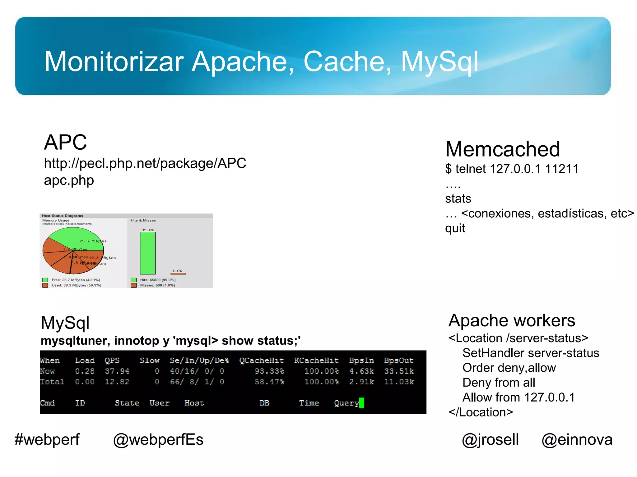 Monitorizar Apache, Cache, MySql

   APC                                           Memcached
   http://pecl.php.net/package/APC               $ telnet 127.0.0.1 11211
   apc.php                                       ….
                                                 stats
                                                 … <conexiones, estadísticas, etc>
                                                 quit




   MySql                                         Apache workers
   mysqltuner, innotop y 'mysql> show status;'   <Location /server-status>
                                                   SetHandler server-status
                                                   Order deny,allow
                                                   Deny from all
                                                   Allow from 127.0.0.1
                                                 </Location>

#webperf      @webperfEs                           @jrosell      @einnova
 