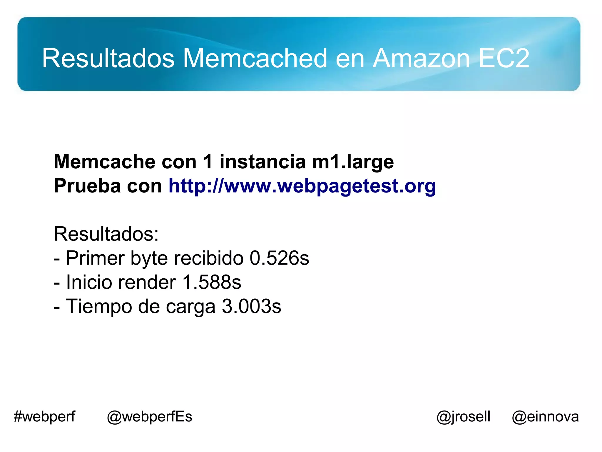 Resultados Memcached en Amazon EC2


     Memcache con 1 instancia m1.large
     Prueba con http://www.webpagetest.org

     Resultados:
     - Primer byte recibido 0.526s
     - Inicio render 1.588s
     - Tiempo de carga 3.003s




#webperf   @webperfEs                    @jrosell   @einnova
 