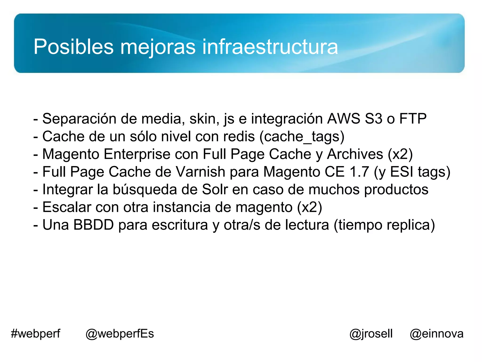 Posibles mejoras infraestructura


   - Separación de media, skin, js e integración AWS S3 o FTP
   - Cache de un sólo nivel con redis (cache_tags)
   - Magento Enterprise con Full Page Cache y Archives (x2)
   - Full Page Cache de Varnish para Magento CE 1.7 (y ESI tags)
   - Integrar la búsqueda de Solr en caso de muchos productos
   - Escalar con otra instancia de magento (x2)
   - Una BBDD para escritura y otra/s de lectura (tiempo replica)




#webperf   @webperfEs                            @jrosell   @einnova
 