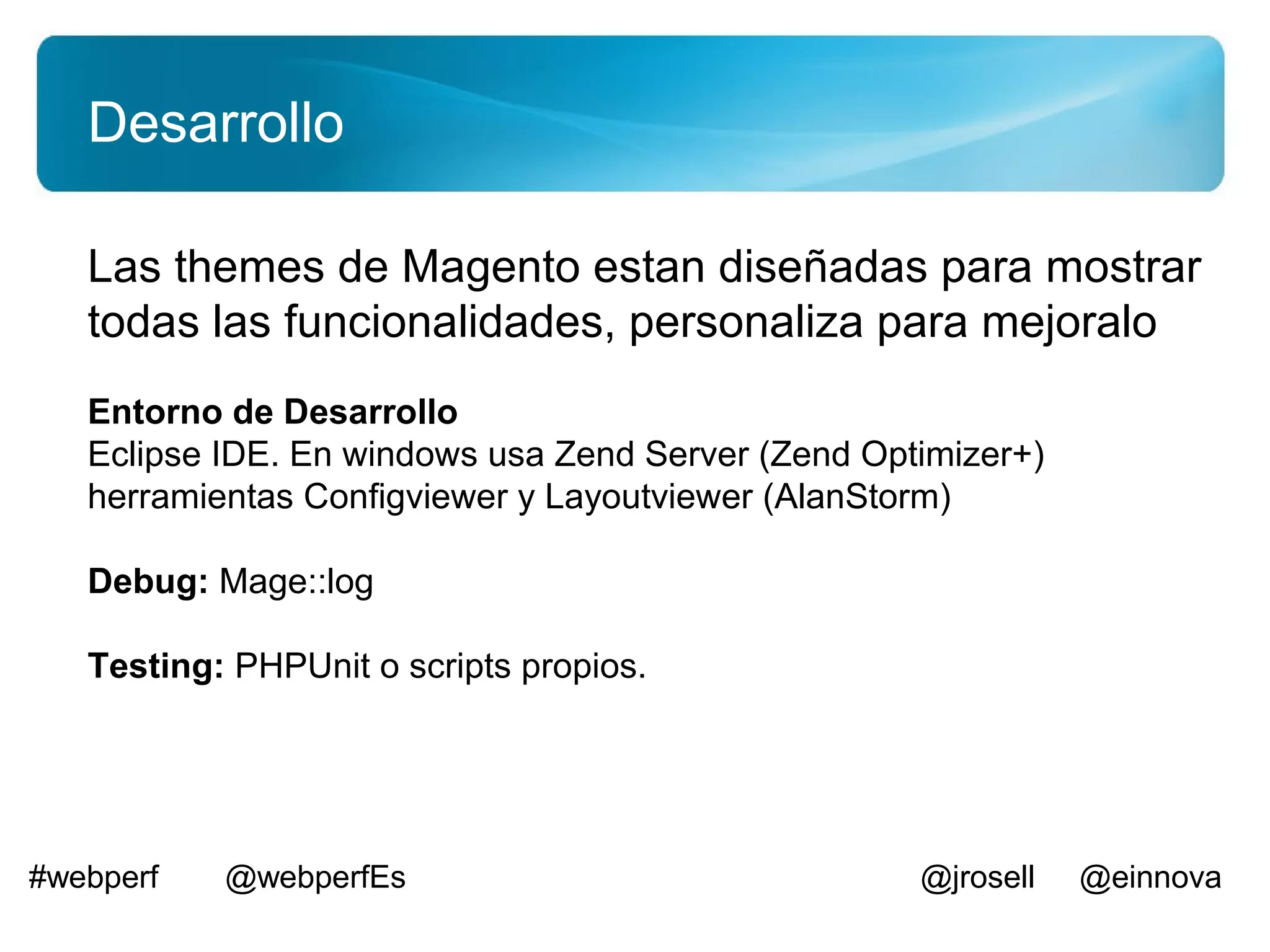 Desarrollo

   Las themes de Magento estan diseñadas para mostrar
   todas las funcionalidades, personaliza para mejoralo
   Entorno de Desarrollo
   Eclipse IDE. En windows usa Zend Server (Zend Optimizer+)
   herramientas Configviewer y Layoutviewer (AlanStorm)

   Debug: Mage::log

   Testing: PHPUnit o scripts propios.




#webperf   @webperfEs                               @jrosell   @einnova
 