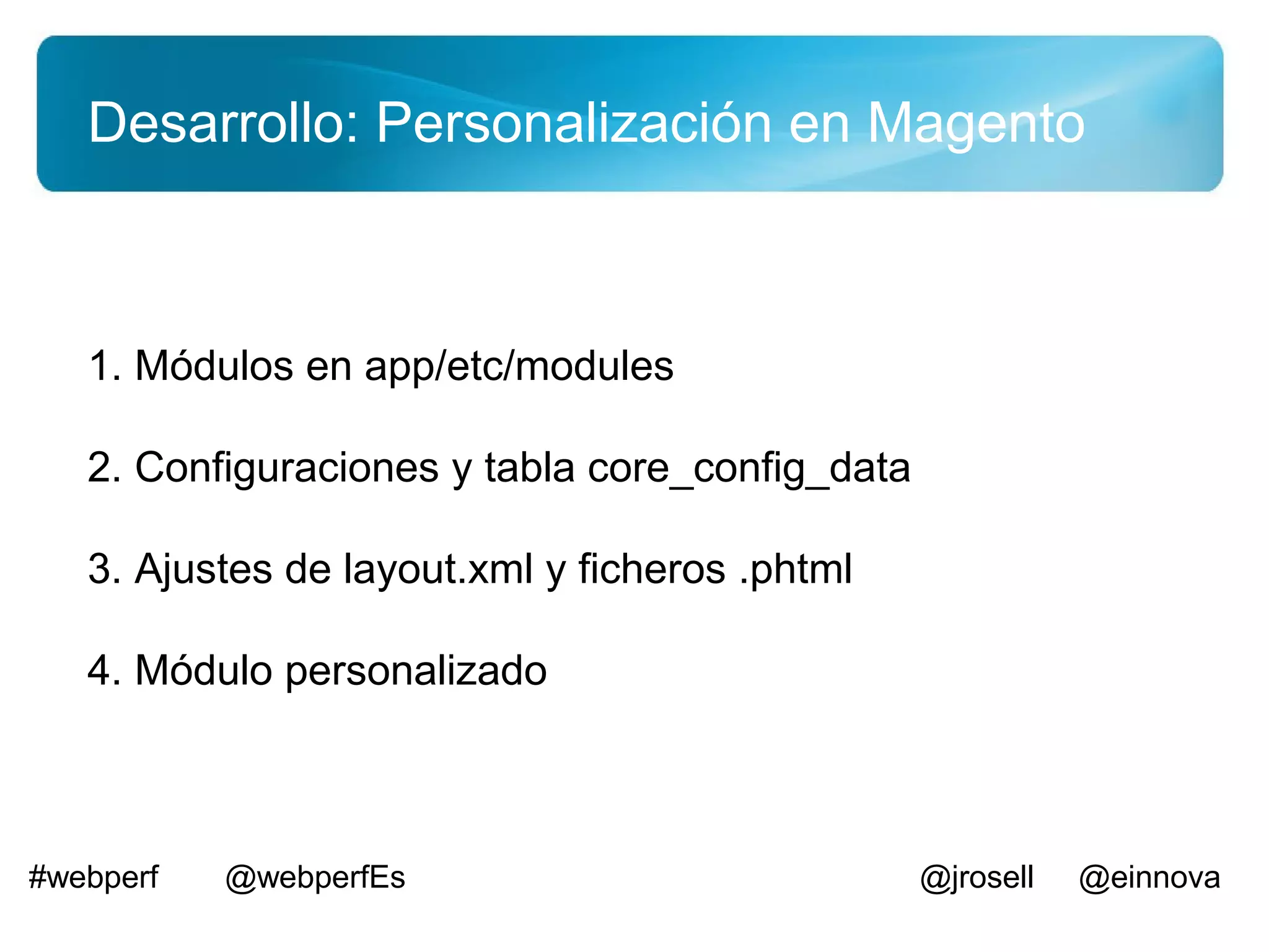 Desarrollo: Personalización en Magento



   1. Módulos en app/etc/modules

   2. Configuraciones y tabla core_config_data

   3. Ajustes de layout.xml y ficheros .phtml

   4. Módulo personalizado



#webperf   @webperfEs                            @jrosell   @einnova
 