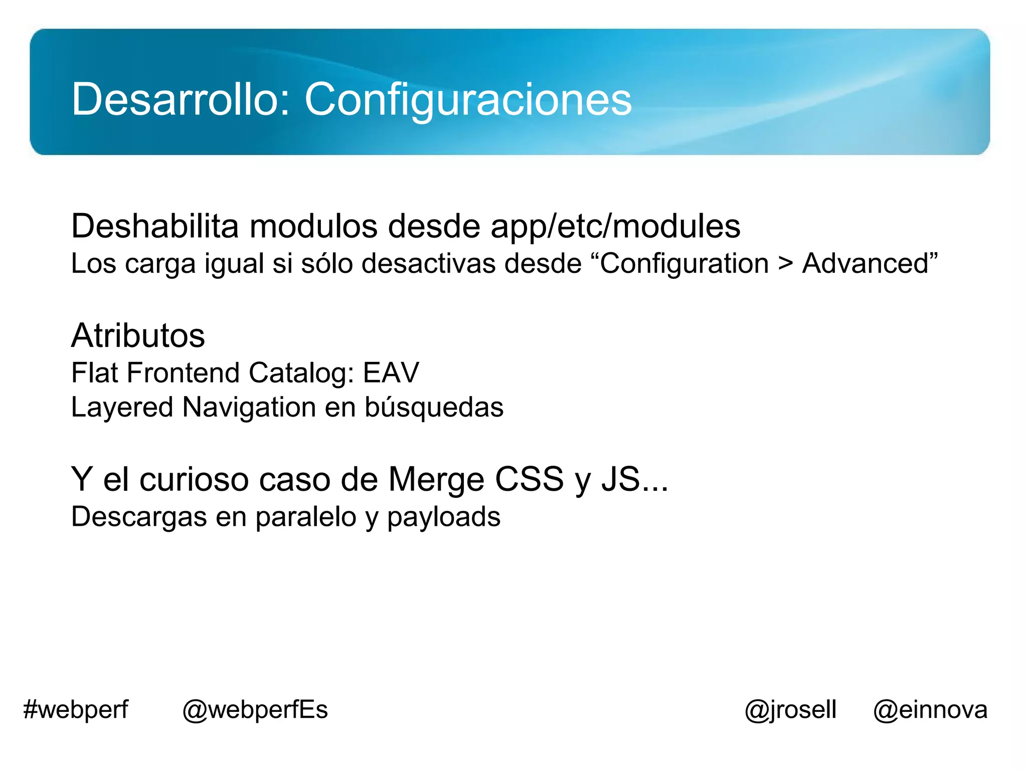 Desarrollo: Configuraciones

   Deshabilita modulos desde app/etc/modules
   Los carga igual si sólo desactivas desde “Configuration > Advanced”

   Atributos
   Flat Frontend Catalog: EAV
   Layered Navigation en búsquedas

   Y el curioso caso de Merge CSS y JS...
   Descargas en paralelo y payloads




#webperf   @webperfEs                                 @jrosell   @einnova
 