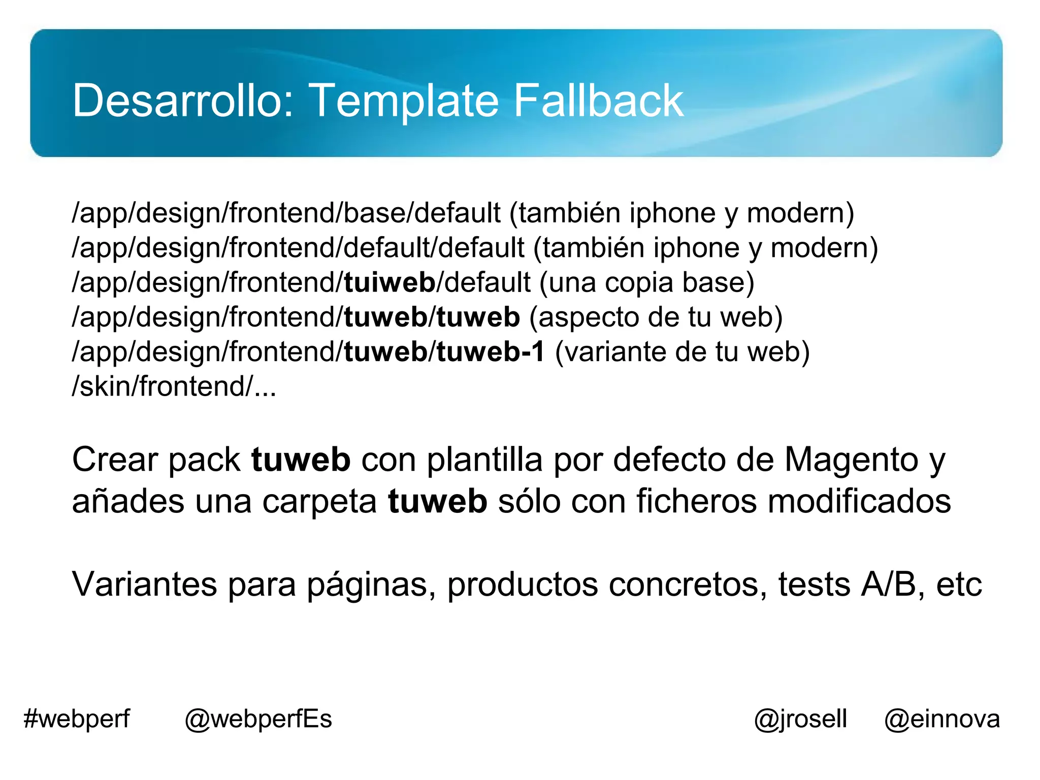 Desarrollo: Template Fallback

   /app/design/frontend/base/default (también iphone y modern)
   /app/design/frontend/default/default (también iphone y modern)
   /app/design/frontend/tuiweb/default (una copia base)
   /app/design/frontend/tuweb/tuweb (aspecto de tu web)
   /app/design/frontend/tuweb/tuweb-1 (variante de tu web)
   /skin/frontend/...

   Crear pack tuweb con plantilla por defecto de Magento y
   añades una carpeta tuweb sólo con ficheros modificados

   Variantes para páginas, productos concretos, tests A/B, etc


#webperf   @webperfEs                                  @jrosell     @einnova
 