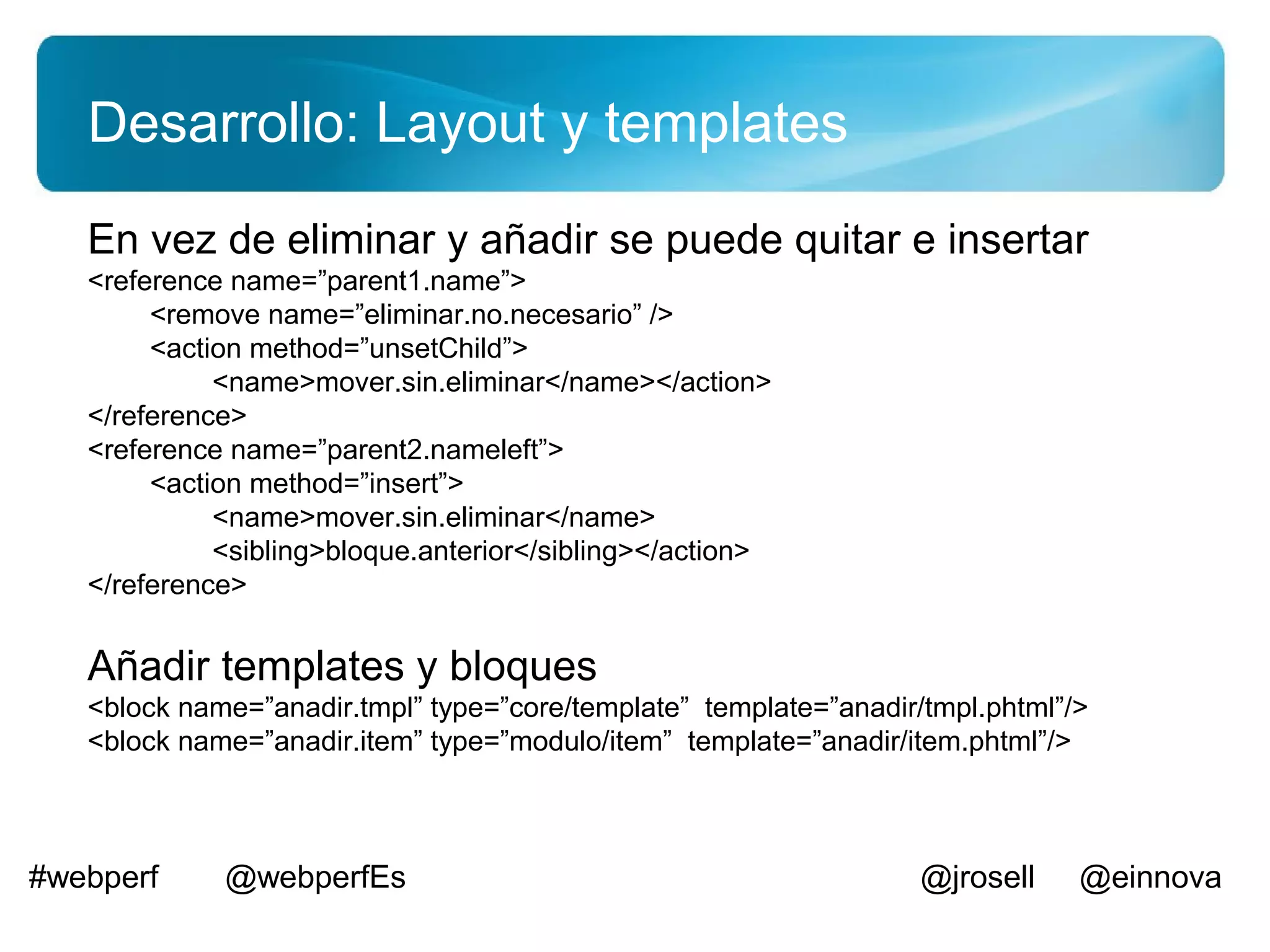 Desarrollo: Layout y templates
   En vez de eliminar y añadir se puede quitar e insertar
   <reference name=”parent1.name”>
        <remove name=”eliminar.no.necesario” />
        <action method=”unsetChild”>
             <name>mover.sin.eliminar</name></action>
   </reference>
   <reference name=”parent2.nameleft”>
        <action method=”insert”>
             <name>mover.sin.eliminar</name>
             <sibling>bloque.anterior</sibling></action>
   </reference>


   Añadir templates y bloques
   <block name=”anadir.tmpl” type=”core/template” template=”anadir/tmpl.phtml”/>
   <block name=”anadir.item” type=”modulo/item” template=”anadir/item.phtml”/>



#webperf     @webperfEs                                            @jrosell    @einnova
 