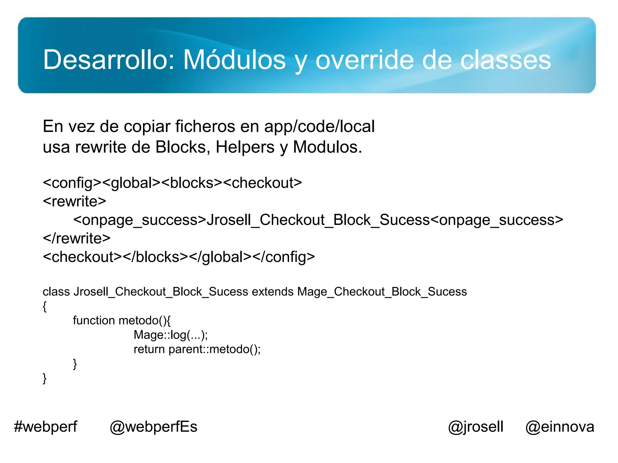 Desarrollo: Módulos y override de classes

   En vez de copiar ficheros en app/code/local
   usa rewrite de Blocks, Helpers y Modulos.

   <config><global><blocks><checkout>
   <rewrite>
       <onpage_success>Jrosell_Checkout_Block_Sucess<onpage_success>
   </rewrite>
   <checkout></blocks></global></config>

   class Jrosell_Checkout_Block_Sucess extends Mage_Checkout_Block_Sucess
   {
         function metodo(){
                    Mage::log(...);
                    return parent::metodo();
         }
   }



#webperf      @webperfEs                                             @jrosell   @einnova
 