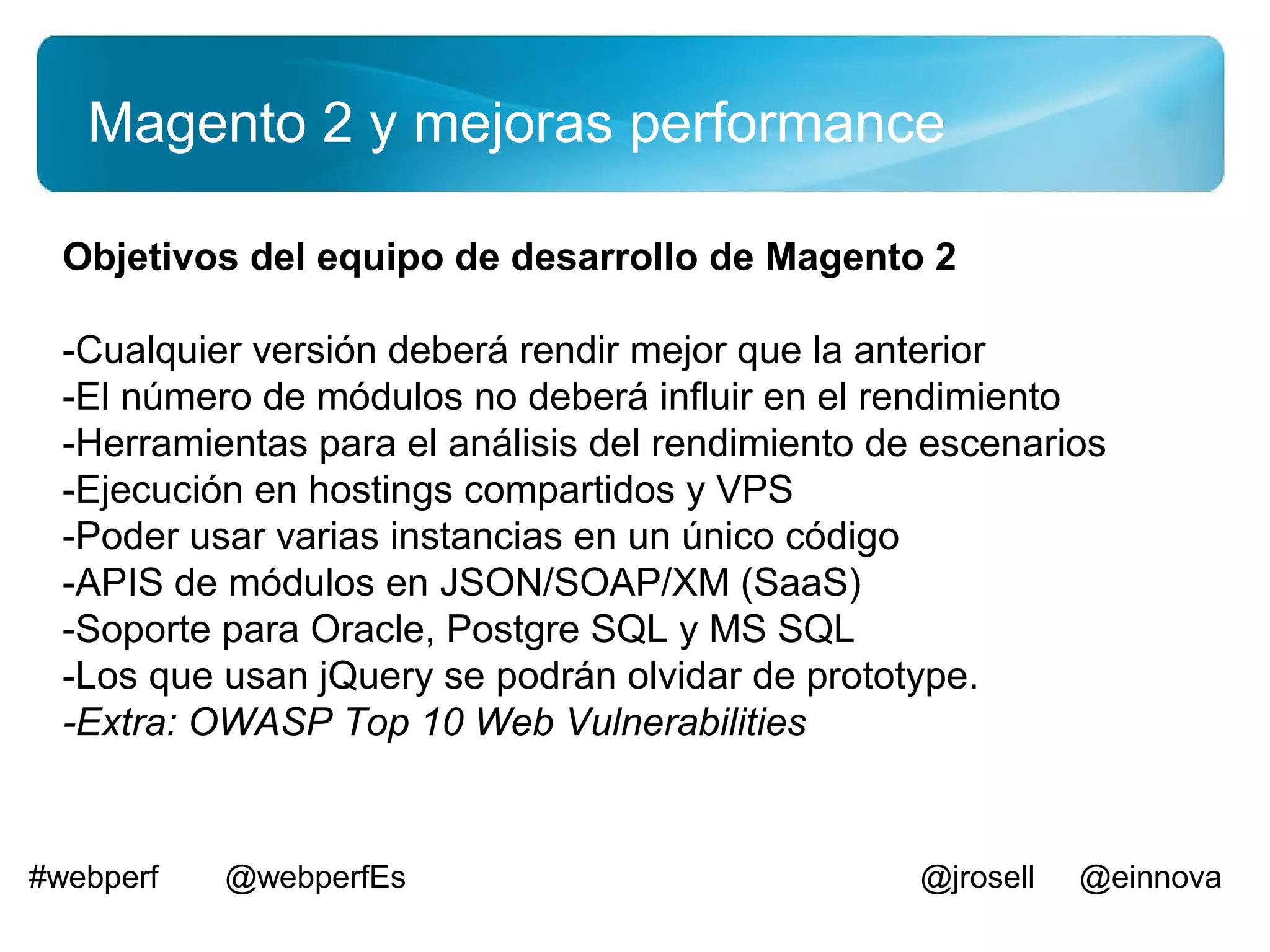 Magento 2 y mejoras performance

  Objetivos del equipo de desarrollo de Magento 2

  -Cualquier versión deberá rendir mejor que la anterior
  -El número de módulos no deberá influir en el rendimiento
  -Herramientas para el análisis del rendimiento de escenarios
  -Ejecución en hostings compartidos y VPS
  -Poder usar varias instancias en un único código
  -APIS de módulos en JSON/SOAP/XM (SaaS)
  -Soporte para Oracle, Postgre SQL y MS SQL
  -Los que usan jQuery se podrán olvidar de prototype.
  -Extra: OWASP Top 10 Web Vulnerabilities


#webperf   @webperfEs                              @jrosell   @einnova
 