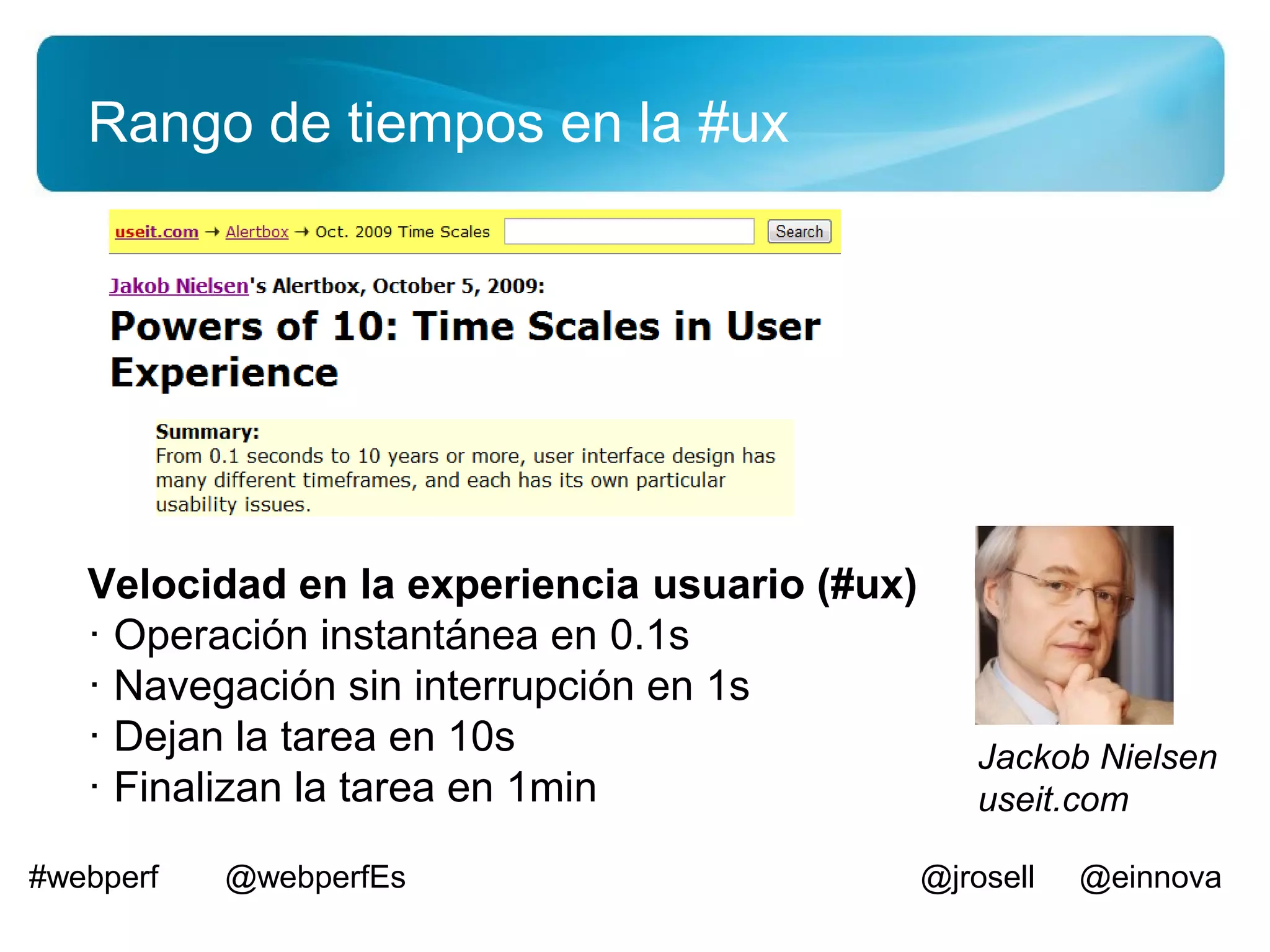 Rango de tiempos en la #ux




   Velocidad en la experiencia usuario (#ux)
   · Operación instantánea en 0.1s
   · Navegación sin interrupción en 1s
   · Dejan la tarea en 10s                        Jackob Nielsen
   · Finalizan la tarea en 1min                   useit.com

#webperf   @webperfEs                          @jrosell   @einnova
 