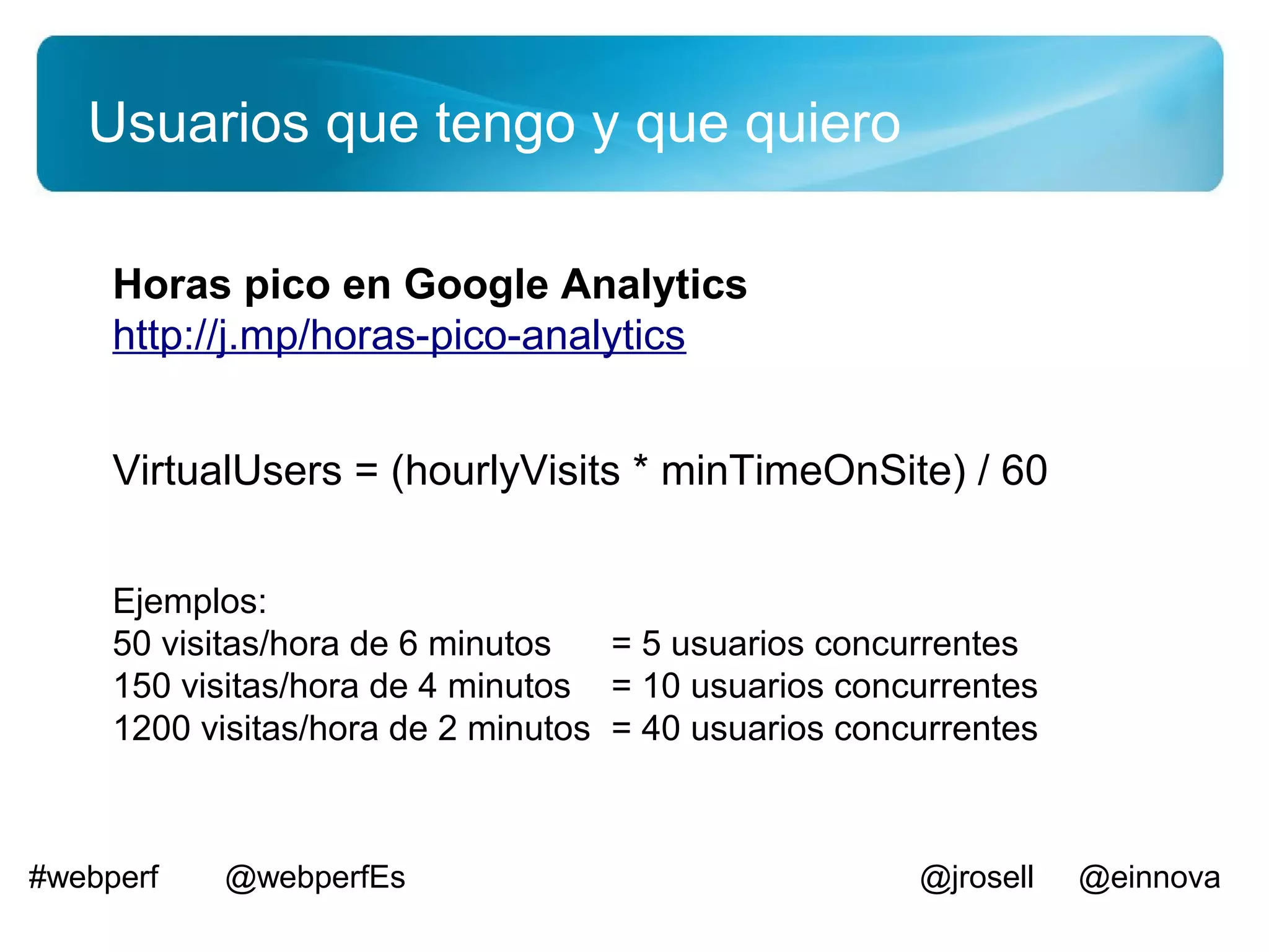 Usuarios que tengo y que quiero

     Horas pico en Google Analytics
     http://j.mp/horas-pico-analytics


     VirtualUsers = (hourlyVisits * minTimeOnSite) / 60


     Ejemplos:
     50 visitas/hora de 6 minutos   = 5 usuarios concurrentes
     150 visitas/hora de 4 minutos = 10 usuarios concurrentes
     1200 visitas/hora de 2 minutos = 40 usuarios concurrentes



#webperf   @webperfEs                                 @jrosell   @einnova
 