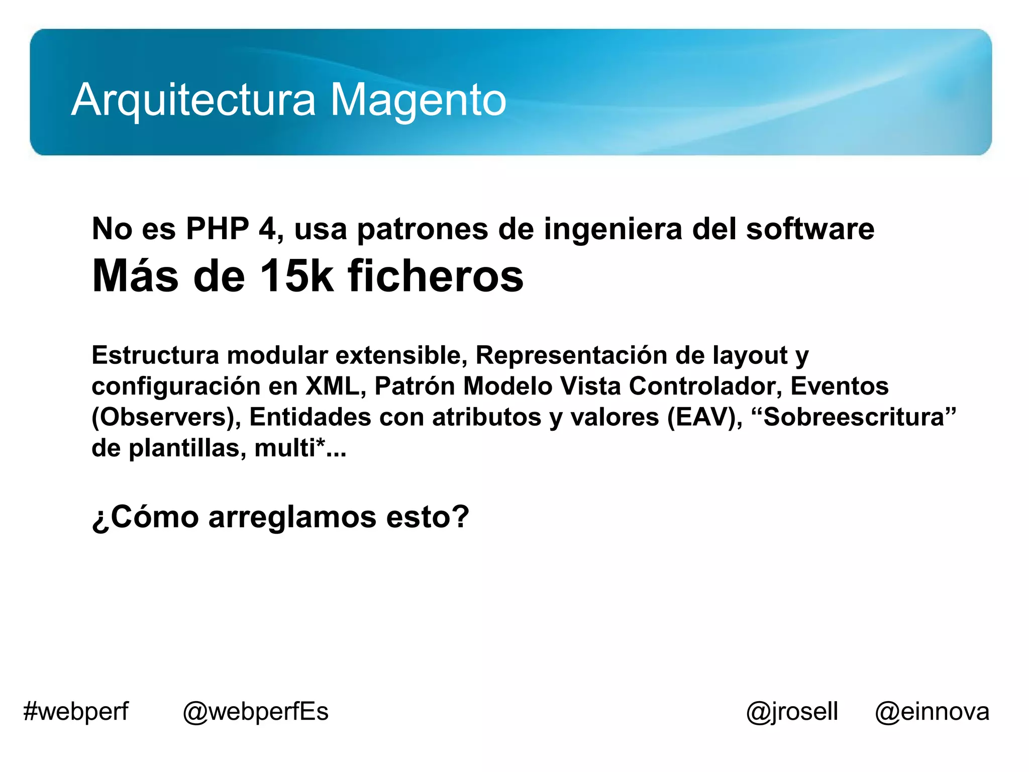 Arquitectura Magento

     No es PHP 4, usa patrones de ingeniera del software
     Más de 15k ficheros
     Estructura modular extensible, Representación de layout y
     configuración en XML, Patrón Modelo Vista Controlador, Eventos
     (Observers), Entidades con atributos y valores (EAV), “Sobreescritura”
     de plantillas, multi*...

     ¿Cómo arreglamos esto?




#webperf    @webperfEs                                   @jrosell   @einnova
 