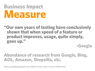 Business Impact
Measure
“Our own years of testing have conclusively
 shown that when speed of a feature or
 product improves, usage, quite simply,
 goes up.”
                                   ~Google

Abundance of research from Google, Bing,
AOL, Amazon, Shopzilla, etc.
http://googleblog.blogspot.com/2009/12/this-week-in-search-121809.html
 