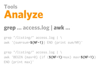 Tools
Analyze
grep ... access.log | awk ...
grep "/listing/" access.log | 
awk '{sum=sum+$(NF-1)} END {print sum/NR}'

grep "/listing/" access.log | 
awk 'BEGIN {max=0} {if ($(NF-1)>max) max=$(NF-1)}
END {print max}'
 