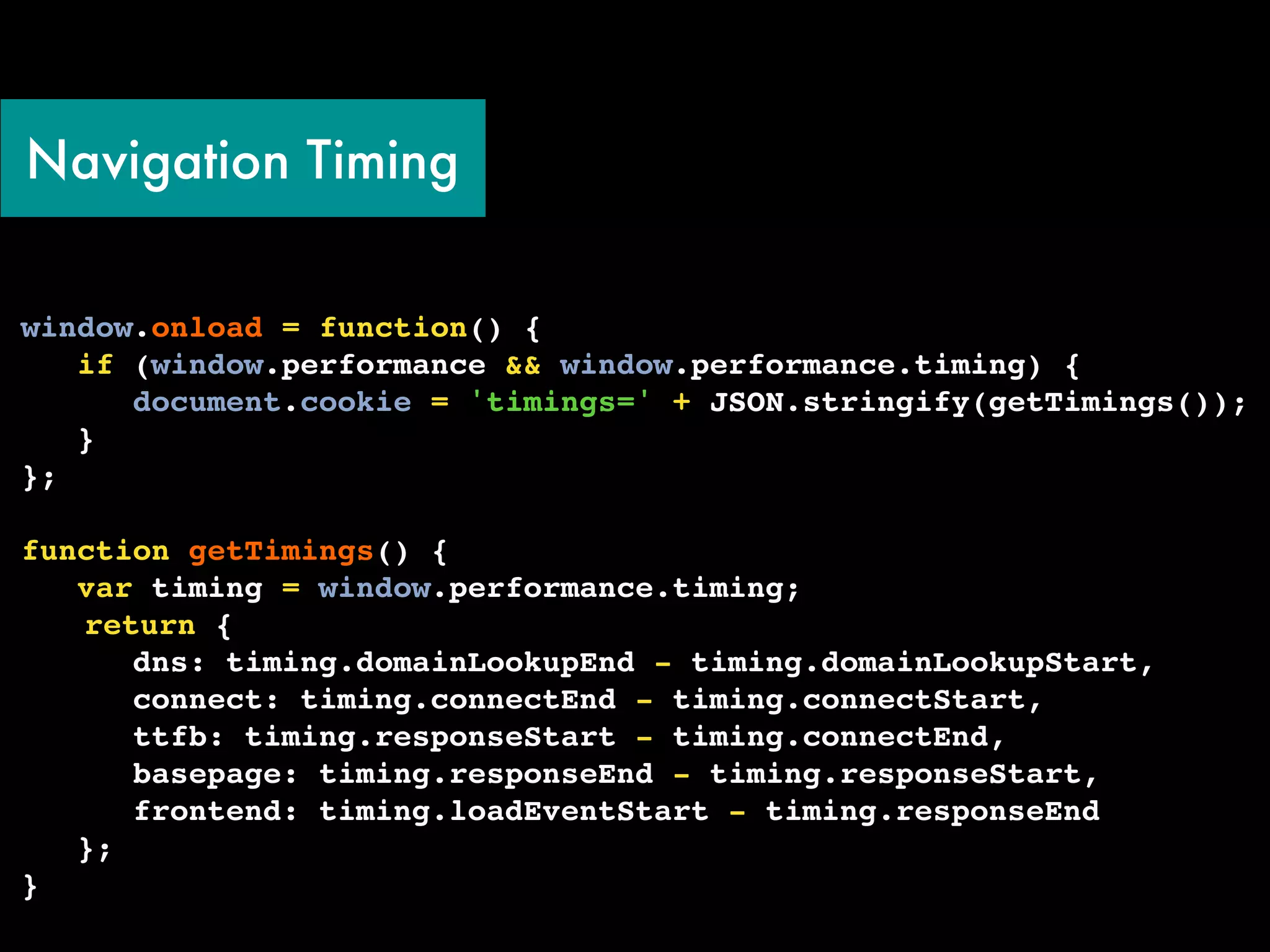 Navigation Timing


window.onload = function() {
   if (window.performance && window.performance.timing) {
      document.cookie = 'timings=' + JSON.stringify(getTimings());
   }
};
!
function getTimings() {
   var timing = window.performance.timing;
! return {
      dns: timing.domainLookupEnd - timing.domainLookupStart,
      connect: timing.connectEnd - timing.connectStart,
      ttfb: timing.responseStart - timing.connectEnd,
      basepage: timing.responseEnd - timing.responseStart,
      frontend: timing.loadEventStart - timing.responseEnd
   };
}
 