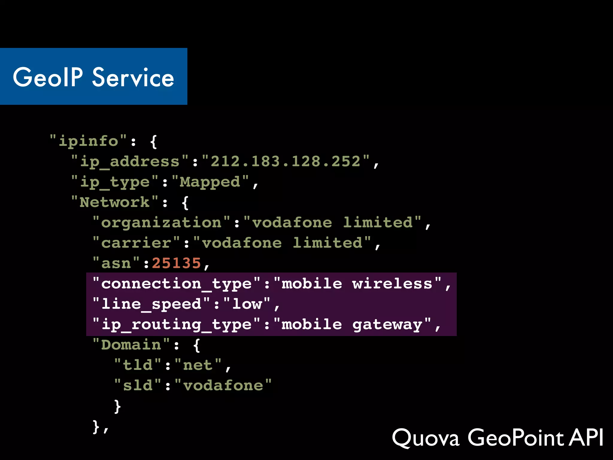 GeoIP Service

 ! "ipinfo": {
 ! ! "ip_address":"212.183.128.252",
 ! !"ip_type":"Mapped",
 ! !"Network": {
 ! !! "organization":"vodafone limited",
 ! ! !"carrier":"vodafone limited",
 ! ! !"asn":25135,
 ! ! !"connection_type":"mobile wireless",
 ! ! !"line_speed":"low",
 ! ! !"ip_routing_type":"mobile gateway",
 ! ! !"Domain": {
 ! ! !! "tld":"net",
 ! ! !! "sld":"vodafone"
 ! ! !! }
 ! ! !},
                                    Quova GeoPoint API
 
