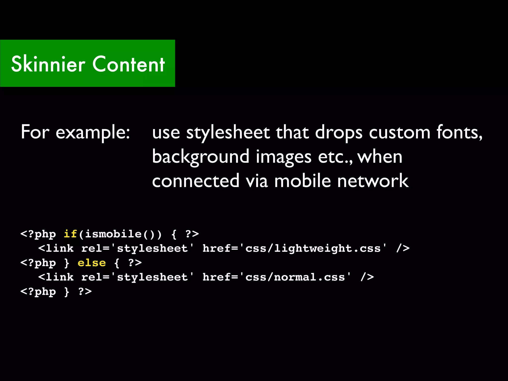 Skinnier Content


 For example:      use stylesheet that drops custom fonts,
                   background images etc., when
                   connected via mobile network

 <?php if(ismobile()) { ?>
 ! <link rel='stylesheet' href='css/lightweight.css' />
 <?php } else { ?>
 ! <link rel='stylesheet' href='css/normal.css' />
 <?php } ?>
 